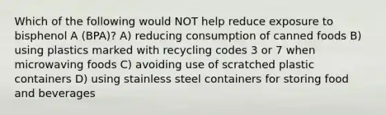 Which of the following would NOT help reduce exposure to bisphenol A (BPA)? A) reducing consumption of canned foods B) using plastics marked with recycling codes 3 or 7 when microwaving foods C) avoiding use of scratched plastic containers D) using stainless steel containers for storing food and beverages