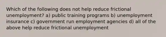 Which of the following does not help reduce frictional unemployment? a) public training programs b) unemployment insurance c) government run employment agencies d) all of the above help reduce frictional unemployment