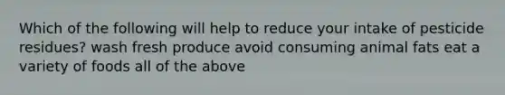 Which of the following will help to reduce your intake of pesticide residues? wash fresh produce avoid consuming animal fats eat a variety of foods all of the above