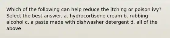 Which of the following can help reduce the itching or poison ivy? Select the best answer. a. hydrocortisone cream b. rubbing alcohol c. a paste made with dishwasher detergent d. all of the above