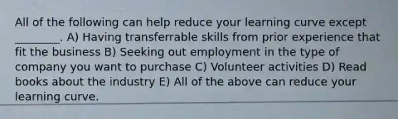 All of the following can help reduce your learning curve except ________. A) Having transferrable skills from prior experience that fit the business B) Seeking out employment in the type of company you want to purchase C) Volunteer activities D) Read books about the industry E) All of the above can reduce your learning curve.