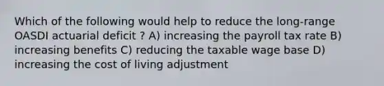 Which of the following would help to reduce the long-range OASDI actuarial deficit ? A) increasing the payroll tax rate B) increasing benefits C) reducing the taxable wage base D) increasing the cost of living adjustment