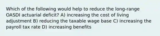 Which of the following would help to reduce the long-range OASDI actuarial deficit? A) increasing the cost of living adjustment B) reducing the taxable wage base C) increasing the payroll tax rate D) increasing benefits