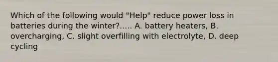 Which of the following would "Help" reduce power loss in batteries during the winter?..... A. battery heaters, B. overcharging, C. slight overfilling with electrolyte, D. deep cycling