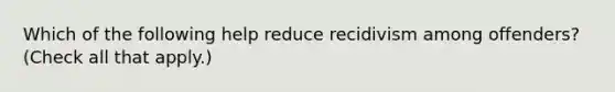 Which of the following help reduce recidivism among offenders? (Check all that apply.)