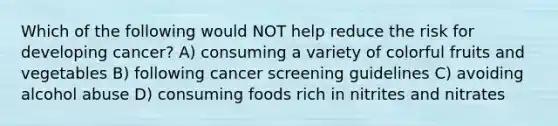 Which of the following would NOT help reduce the risk for developing cancer? A) consuming a variety of colorful fruits and vegetables B) following cancer screening guidelines C) avoiding alcohol abuse D) consuming foods rich in nitrites and nitrates