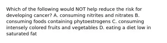 Which of the following would NOT help reduce the risk for developing cancer? A. consuming nitrites and nitrates B. consuming foods containing phytoestrogens C. consuming intensely colored fruits and vegetables D. eating a diet low in saturated fat