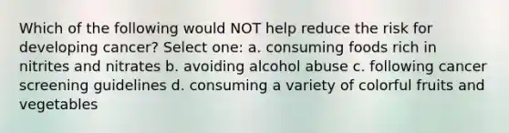 Which of the following would NOT help reduce the risk for developing cancer? Select one: a. consuming foods rich in nitrites and nitrates b. avoiding alcohol abuse c. following cancer screening guidelines d. consuming a variety of colorful fruits and vegetables