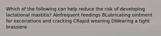 Which of the following can help reduce the risk of developing lactational mastitis? AInfrequent feedings BLubricating ointment for excoriations and cracking CRapid weaning DWearing a tight brassiere