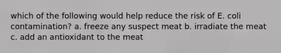 which of the following would help reduce the risk of E. coli contamination? a. freeze any suspect meat b. irradiate the meat c. add an antioxidant to the meat