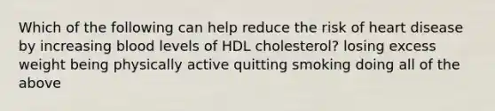 Which of the following can help reduce the risk of heart disease by increasing blood levels of HDL cholesterol? losing excess weight being physically active quitting smoking doing all of the above