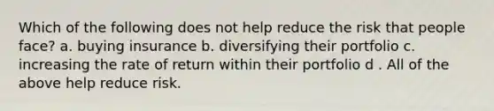 Which of the following does not help reduce the risk that people face? a. buying insurance b. diversifying their portfolio c. increasing the rate of return within their portfolio d . All of the above help reduce risk.