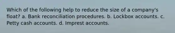 Which of the following help to reduce the size of a company's float? a. Bank reconciliation procedures. b. Lockbox accounts. c. Petty cash accounts. d. Imprest accounts.