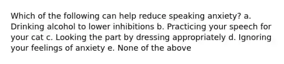 Which of the following can help reduce speaking anxiety? a. Drinking alcohol to lower inhibitions b. Practicing your speech for your cat c. Looking the part by dressing appropriately d. Ignoring your feelings of anxiety e. None of the above