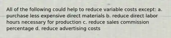 All of the following could help to reduce variable costs except: a. purchase less expensive direct materials b. reduce direct labor hours necessary for production c. reduce sales commission percentage d. reduce advertising costs