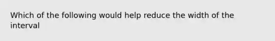 Which of the following would help reduce the width of the interval