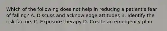 Which of the following does not help in reducing a patient's fear of falling? A. Discuss and acknowledge attitudes B. Identify the risk factors C. Exposure therapy D. Create an emergency plan