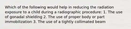 Which of the following would help in reducing the radiation exposure to a child during a radiographic procedure: 1. The use of gonadal shielding 2. The use of proper body or part immobilization 3. The use of a tightly collimated beam