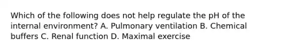 Which of the following does not help regulate the pH of the internal environment? A. Pulmonary ventilation B. Chemical buffers C. Renal function D. Maximal exercise