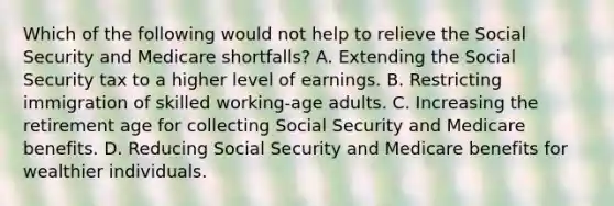 Which of the following would not help to relieve the Social Security and Medicare shortfalls? A. Extending the Social Security tax to a higher level of earnings. B. Restricting immigration of skilled working-age adults. C. Increasing the retirement age for collecting Social Security and Medicare benefits. D. Reducing Social Security and Medicare benefits for wealthier individuals.