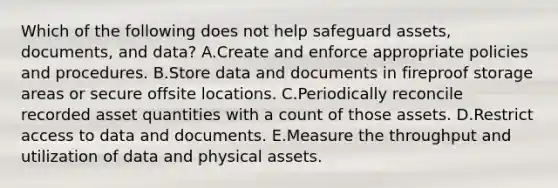 Which of the following does not help safeguard assets, documents, and data? A.Create and enforce appropriate policies and procedures. B.Store data and documents in fireproof storage areas or secure offsite locations. C.Periodically reconcile recorded asset quantities with a count of those assets. D.Restrict access to data and documents. E.Measure the throughput and utilization of data and physical assets.