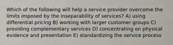 Which of the following will help a service provider overcome the limits imposed by the inseparability of services? A) using differential pricing B) working with larger customer groups C) providing complementary services D) concentrating on physical evidence and presentation E) standardizing the service process