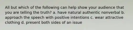 All but which of the following can help show your audience that you are telling the truth? a. have natural authentic nonverbal b. approach the speech with positive intentions c. wear attractive clothing d. present both sides of an issue