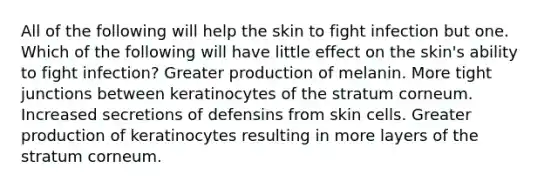 All of the following will help the skin to fight infection but one. Which of the following will have little effect on the skin's ability to fight infection? Greater production of melanin. More tight junctions between keratinocytes of the stratum corneum. Increased secretions of defensins from skin cells. Greater production of keratinocytes resulting in more layers of the stratum corneum.