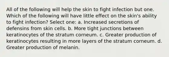 All of the following will help the skin to fight infection but one. Which of the following will have little effect on the skin's ability to fight infection? Select one: a. Increased secretions of defensins from skin cells. b. More tight junctions between keratinocytes of the stratum corneum. c. Greater production of keratinocytes resulting in more layers of the stratum corneum. d. Greater production of melanin.