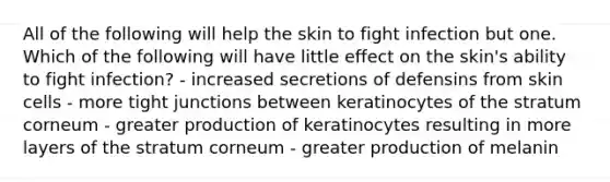 All of the following will help the skin to fight infection but one. Which of the following will have little effect on the skin's ability to fight infection? - increased secretions of defensins from skin cells - more tight junctions between keratinocytes of the stratum corneum - greater production of keratinocytes resulting in more layers of the stratum corneum - greater production of melanin