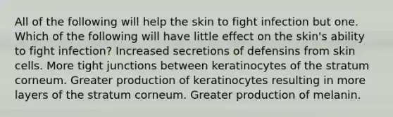 All of the following will help the skin to fight infection but one. Which of the following will have little effect on the skin's ability to fight infection? Increased secretions of defensins from skin cells. More tight junctions between keratinocytes of the stratum corneum. Greater production of keratinocytes resulting in more layers of the stratum corneum. Greater production of melanin.