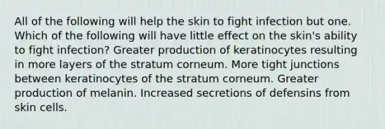 All of the following will help the skin to fight infection but one. Which of the following will have little effect on the skin's ability to fight infection? Greater production of keratinocytes resulting in more layers of the stratum corneum. More tight junctions between keratinocytes of the stratum corneum. Greater production of melanin. Increased secretions of defensins from skin cells.