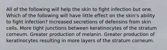 All of the following will help the skin to fight infection but one. Which of the following will have little effect on the skin's ability to fight infection? Increased secretions of defensins from skin cells. More tight junctions between keratinocytes of the stratum corneum. Greater production of melanin. Greater production of keratinocytes resulting in more layers of the stratum corneum.