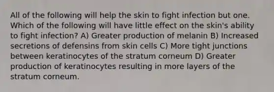 All of the following will help the skin to fight infection but one. Which of the following will have little effect on the skin's ability to fight infection? A) Greater production of melanin B) Increased secretions of defensins from skin cells C) More tight junctions between keratinocytes of the stratum corneum D) Greater production of keratinocytes resulting in more layers of the stratum corneum.