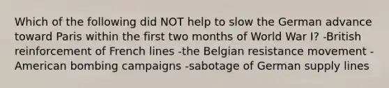 Which of the following did NOT help to slow the German advance toward Paris within the first two months of World War I? -British reinforcement of French lines -the Belgian resistance movement -American bombing campaigns -sabotage of German supply lines