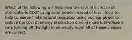 Which of the following will help slow the rate of increase of atmospheric CO2? using solar power instead of fossil fuels to help conserve finite natural resources using nuclear power to reduce the cost of energy production driving more fuel-efficient cars turning off the light in an empty room All of these choices are correct.