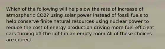 Which of the following will help slow the rate of increase of atmospheric CO2? using solar power instead of fossil fuels to help conserve finite natural resources using nuclear power to reduce the cost of energy production driving more fuel-efficient cars turning off the light in an empty room All of these choices are correct.