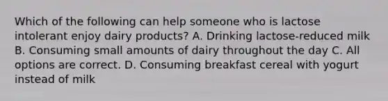 Which of the following can help someone who is lactose intolerant enjoy dairy products? A. Drinking lactose-reduced milk B. Consuming small amounts of dairy throughout the day C. All options are correct. D. Consuming breakfast cereal with yogurt instead of milk