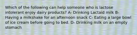 Which of the following can help someone who is lactose intolerant enjoy dairy products? A- Drinking Lactaid milk B- Having a milkshake for an afternoon snack C- Eating a large bowl of ice cream before going to bed. D- Drinking milk on an empty stomach