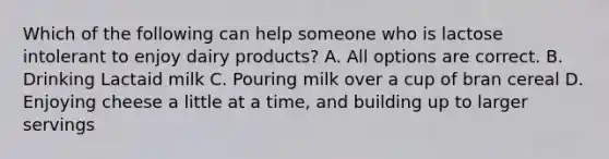 Which of the following can help someone who is lactose intolerant to enjoy dairy products? A. All options are correct. B. Drinking Lactaid milk C. Pouring milk over a cup of bran cereal D. Enjoying cheese a little at a time, and building up to larger servings