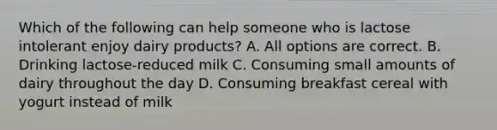 Which of the following can help someone who is lactose intolerant enjoy dairy products? A. All options are correct. B. Drinking lactose-reduced milk C. Consuming small amounts of dairy throughout the day D. Consuming breakfast cereal with yogurt instead of milk