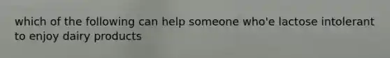 which of the following can help someone who'e lactose intolerant to enjoy dairy products