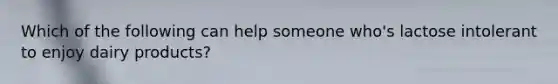 Which of the following can help someone who's lactose intolerant to enjoy dairy products?