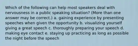 Which of the following can help most speakers deal with nervousness in a public speaking situation? (More than one answer may be correct.) a. gaining experience by presenting speeches when given the opportunity b. visualizing yourself giving a great speech c. thoroughly preparing your speech d. making eye contact e. staying up practicing as long as possible the night before the speech