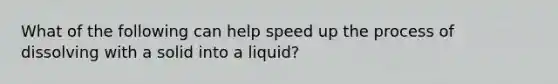 What of the following can help speed up the process of dissolving with a solid into a liquid?