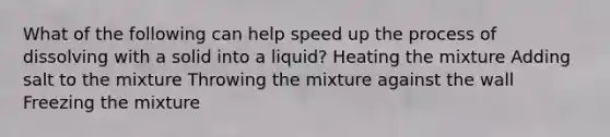 What of the following can help speed up the process of dissolving with a solid into a liquid? Heating the mixture Adding salt to the mixture Throwing the mixture against the wall Freezing the mixture