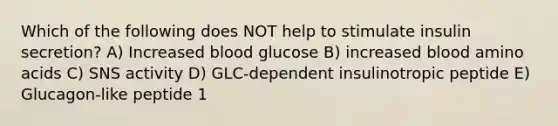 Which of the following does NOT help to stimulate insulin secretion? A) Increased blood glucose B) increased blood amino acids C) SNS activity D) GLC-dependent insulinotropic peptide E) Glucagon-like peptide 1