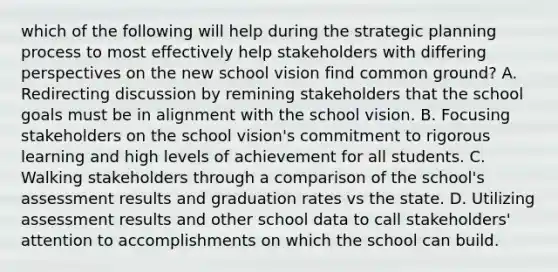 which of the following will help during the strategic planning process to most effectively help stakeholders with differing perspectives on the new school vision find common ground? A. Redirecting discussion by remining stakeholders that the school goals must be in alignment with the school vision. B. Focusing stakeholders on the school vision's commitment to rigorous learning and high levels of achievement for all students. C. Walking stakeholders through a comparison of the school's assessment results and graduation rates vs the state. D. Utilizing assessment results and other school data to call stakeholders' attention to accomplishments on which the school can build.