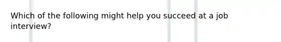 Which of the following might help you succeed at a job interview?