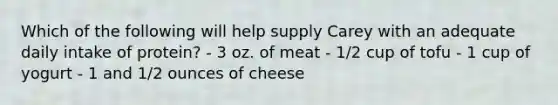 Which of the following will help supply Carey with an adequate daily intake of protein? - 3 oz. of meat - 1/2 cup of tofu - 1 cup of yogurt - 1 and 1/2 ounces of cheese